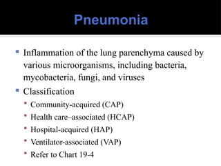 Pneumonia
 Inflammation of the lung parenchyma caused by
various microorganisms, including bacteria,
mycobacteria, fungi, and viruses
 Classification
 Community-acquired (CAP)
 Health care–associated (HCAP)
 Hospital-acquired (HAP)
 Ventilator-associated (VAP)
 Refer to Chart 19-4
 