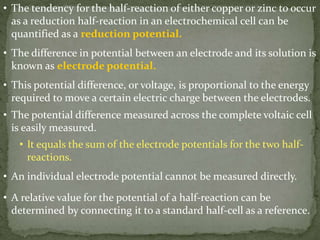 • The tendency for the half-reaction of either copper or zinc to occur
as a reduction half-reaction in an electrochemical cell can be
quantified as a reduction potential.
• The difference in potential between an electrode and its solution is
known as electrode potential.
• This potential difference, or voltage, is proportional to the energy
required to move a certain electric charge between the electrodes.
• The potential difference measured across the complete voltaic cell
is easily measured.
• It equals the sum of the electrode potentials for the two half-
reactions.
• An individual electrode potential cannot be measured directly.
• A relative value for the potential of a half-reaction can be
determined by connecting it to a standard half-cell as a reference.
 