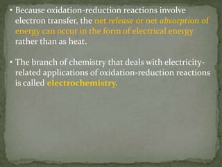 • Because oxidation-reduction reactions involve
electron transfer, the net release or net absorption of
energy can occur in the form of electrical energy
rather than as heat.
• The branch of chemistry that deals with electricity-
related applications of oxidation-reduction reactions
is called electrochemistry.
 