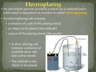 • An electrolytic process in which a metal ion is reduced and a
solid metal is deposited on a surface is called electroplating.
• An electroplating cell contains
• a solution of a salt of the plating metal
• an object to be plated (the cathode)
• a piece of the plating metal (the anode)
• A silver-plating cell
contains a solution of
a soluble silver salt
and a silver anode.
• The cathode is the
object to be plated.
 