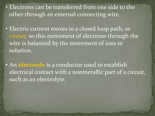 • Electrons can be transferred from one side to the
other through an external connecting wire.
• Electric current moves in a closed loop path, or
circuit, so this movement of electrons through the
wire is balanced by the movement of ions in
solution.
• An electrode is a conductor used to establish
electrical contact with a nonmetallic part of a circuit,
such as an electrolyte.
 