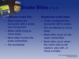 Snake Bites (7 of 7)
Legitimate snake bite:
• Bitten before the
encounter with a snake
was recognized
• Bitten while trying to
move away
• Most often involve the
lower extremities
• Are accidental
Illegitimate snake bites:
• Victim recognized the
encounter with a snake.
• Did not attempt to move
away
• Most often occur on the
upper extremities.
• Most often occur when
the victim tries to kill,
capture, play with, or
move a snake.
 