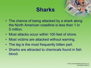 Sharks
• The chance of being attacked by a shark along
the North American coastline is less than 1 in
5 million.
• Most attacks occur within 100 feet of shore.
• Most victims are attacked without warning.
• The leg is the most frequently bitten part.
• Sharks are attracted to chemicals found in fish
blood.
 