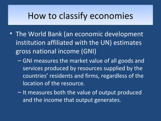 HHooww ttoo ccllaassssiiffyy eeccoonnoommiieess 
• The World Bank (an economic development 
institution affiliated with the UN) estimates 
gross national income (GNI) 
– GNI measures the market value of all goods and 
services produced by resources supplied by the 
countries’ residents and firms, regardless of the 
location of the resource. 
– It measures both the value of output produced 
and the income that output generates. 
 