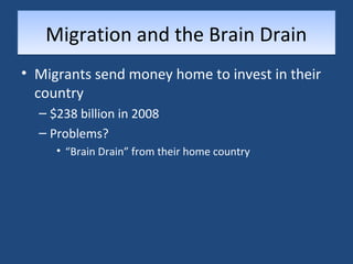 MMiiggrraattiioonn aanndd tthhee BBrraaiinn DDrraaiinn 
• Migrants send money home to invest in their 
country 
– $238 billion in 2008 
– Problems? 
• “Brain Drain” from their home country 
 