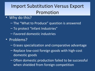 Import Substitution Versus Export 
Promotion 
• Why do this? 
– The “What to Produce” question is answered 
– To protect “Infant Industries” 
– Favored domestic industries 
• Problems? 
– Erases specialization and comparative advantage 
– Replace low-cost foreign goods with high-cost 
domestic goods 
– Often domestic production failed to be successful 
when shielded from foreign competition 
 
