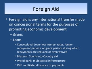FFoorreeiiggnn AAiidd 
• Foreign aid is any international transfer made 
on concessional terms for the purposes of 
promoting economic development 
– Grants 
– Loans 
• Concessional Loan- low interest rates, longer 
repayment periods, or grace periods during which 
repayments are reduced or even waived 
• Bilateral: Country-to-Country aid 
• World Bank: multilateral infrastructure 
• IMF: multilateral balance of payments 
 
