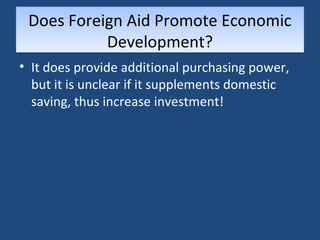 Does Foreign Aid Promote Economic 
Development? 
• It does provide additional purchasing power, 
but it is unclear if it supplements domestic 
saving, thus increase investment! 
 