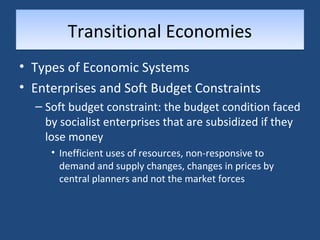 TTrraannssiittiioonnaall EEccoonnoommiieess 
• Types of Economic Systems 
• Enterprises and Soft Budget Constraints 
– Soft budget constraint: the budget condition faced 
by socialist enterprises that are subsidized if they 
lose money 
• Inefficient uses of resources, non-responsive to 
demand and supply changes, changes in prices by 
central planners and not the market forces 
 