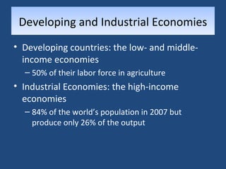 DDeevveellooppiinngg aanndd IInndduussttrriiaall EEccoonnoommiieess 
• Developing countries: the low- and middle-income 
economies 
– 50% of their labor force in agriculture 
• Industrial Economies: the high-income 
economies 
– 84% of the world’s population in 2007 but 
produce only 26% of the output 
 