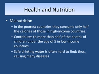 HHeeaalltthh aanndd NNuuttrriittiioonn 
• Malnutrition 
– In the poorest countries they consume only half 
the calories of those in high-income countries. 
– Contributes to more than half of the deaths of 
children under the age of 5 in low-income 
countries. 
– Safe drinking water is often hard to find; thus, 
causing many diseases 
 
