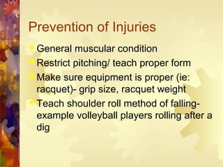 Prevention of Injuries
 General muscular condition
 Restrict pitching/ teach proper form
 Make sure equipment is proper (ie:
racquet)- grip size, racquet weight
 Teach shoulder roll method of falling-
example volleyball players rolling after a
dig
 