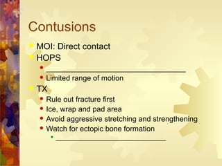 Contusions
 MOI: Direct contact
 HOPS
 __________________________________
 Limited range of motion
 TX
 Rule out fracture first
 Ice, wrap and pad area
 Avoid aggressive stretching and strengthening
 Watch for ectopic bone formation
 ________________________________
 
