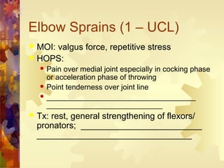 Elbow Sprains (1 – UCL)
 MOI: valgus force, repetitive stress
 HOPS:
 Pain over medial joint especially in cocking phase
or acceleration phase of throwing
 Point tenderness over joint line
 ____________________________________
____________________________
 Tx: rest, general strengthening of flexors/
pronators; _________________________
________________________________
 