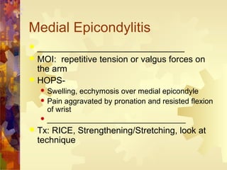 Medial Epicondylitis
 ______________________________
 MOI: repetitive tension or valgus forces on
the arm
 HOPS-
 Swelling, ecchymosis over medial epicondyle
 Pain aggravated by pronation and resisted flexion
of wrist
 _________________________________
 Tx: RICE, Strengthening/Stretching, look at
technique
 