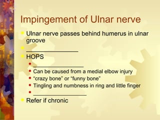 Impingement of Ulnar nerve
 Ulnar nerve passes behind humerus in ulnar
groove
 _______________
 HOPS
 _________________
 Can be caused from a medial elbow injury
 “crazy bone” or “funny bone”
 Tingling and numbness in ring and little finger
 __________________
 Refer if chronic
 