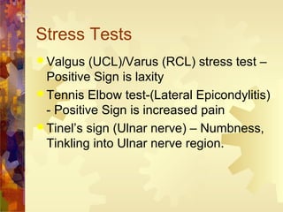 Stress Tests
 Valgus (UCL)/Varus (RCL) stress test –
Positive Sign is laxity
 Tennis Elbow test-(Lateral Epicondylitis)
- Positive Sign is increased pain
 Tinel’s sign (Ulnar nerve) – Numbness,
Tinkling into Ulnar nerve region.
 