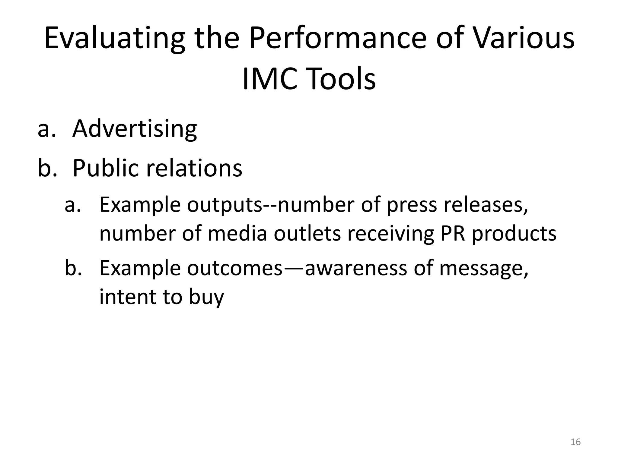 Evaluating the Performance of Various 
IMC Tools 
a. Advertising 
b. Public relations 
a. Example outputs--number of press releases, 
number of media outlets receiving PR products 
b. Example outcomes—awareness of message, 
intent to buy 
16 
 