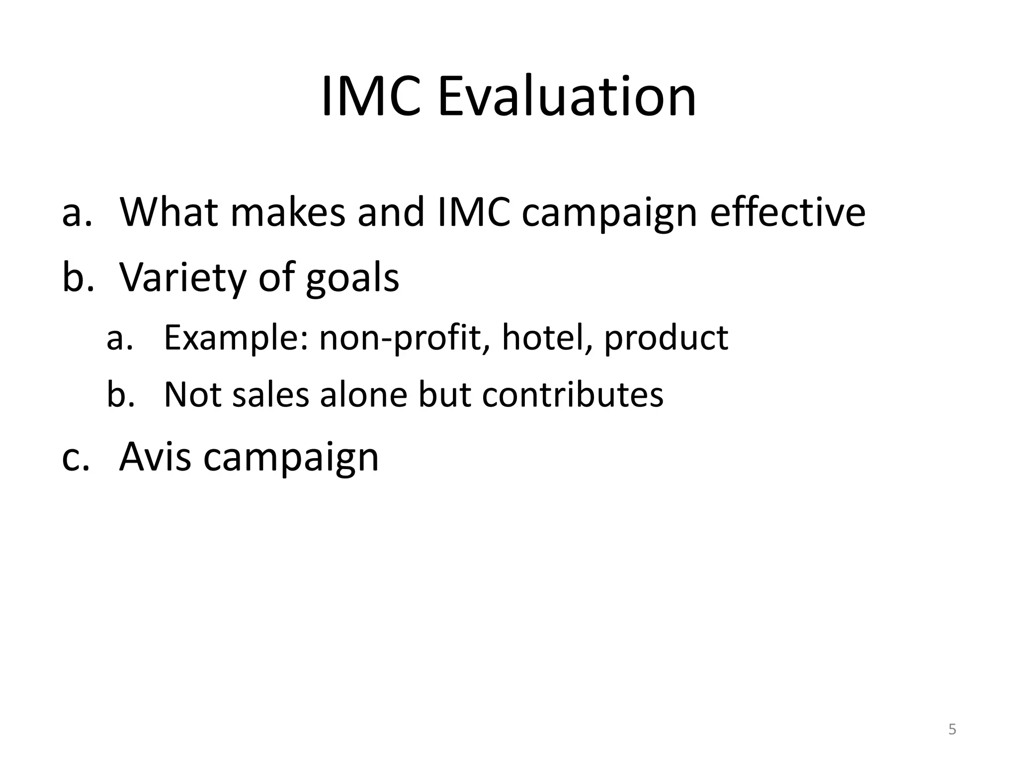 IMC Evaluation 
a. What makes and IMC campaign effective 
b. Variety of goals 
a. Example: non-profit, hotel, product 
b. Not sales alone but contributes 
c. Avis campaign 
5 
 