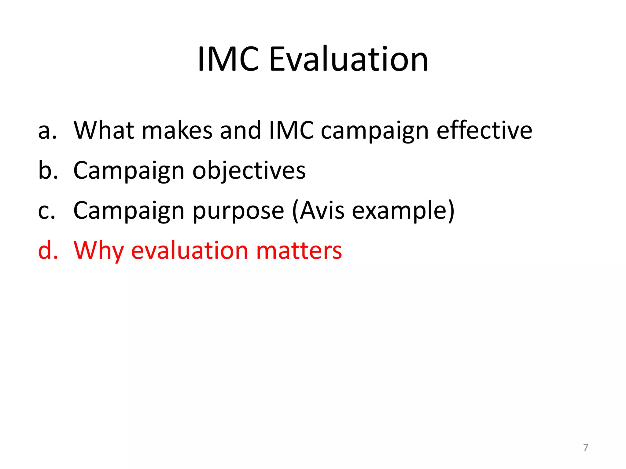 IMC Evaluation 
a. What makes and IMC campaign effective 
b. Campaign objectives 
c. Campaign purpose (Avis example) 
d. Why evaluation matters 
7 
 