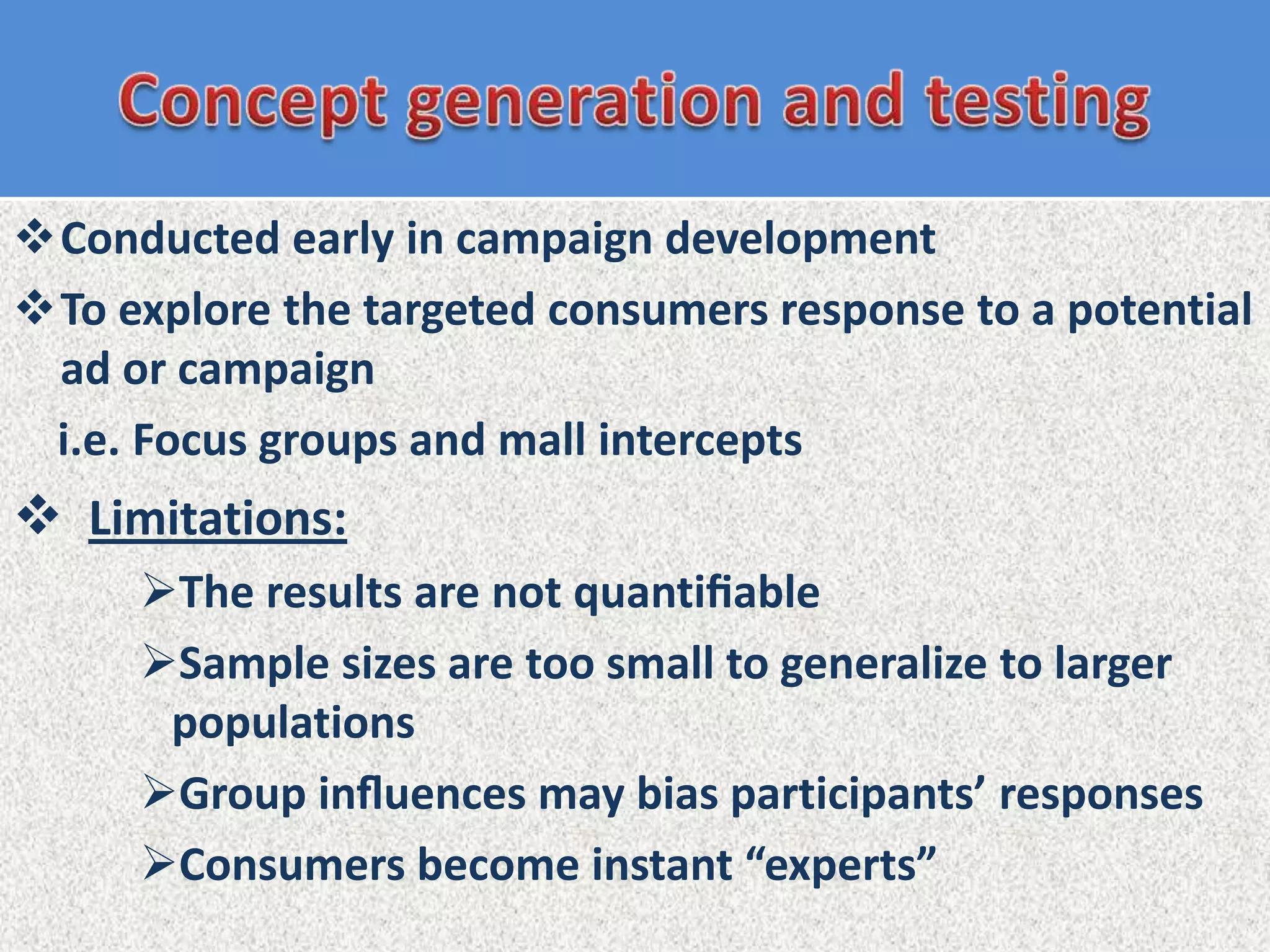 Conducted early in campaign development
To explore the targeted consumers response to a potential
 ad or campaign
 i.e. Focus groups and mall intercepts
 Limitations:
     The results are not quantiﬁable
     Sample sizes are too small to generalize to larger
      populations
     Group inﬂuences may bias participants’ responses
     Consumers become instant “experts”
 
