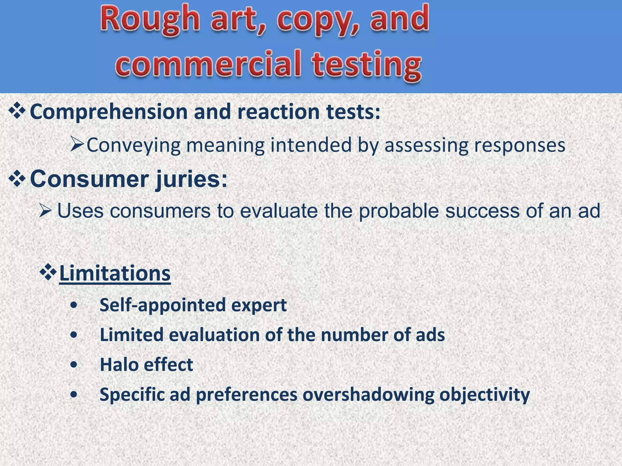 Comprehension and reaction tests:
     Conveying meaning intended by assessing responses
Consumer juries:
   Uses consumers to evaluate the probable success of an ad


  Limitations
     •   Self-appointed expert
     •   Limited evaluation of the number of ads
     •   Halo effect
     •   Specific ad preferences overshadowing objectivity
 
