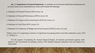 Sec. 5. Components of Financial Statements. A complete set of financial statements (condensed and
by fund cluster) to be submitted by an entity shall include the following:
a. Statement of Financial Position (SFP) (Annex A);
b. Statement of Financial Performance (SFPer) (Annex B);
c. Statement of Changes in Net Assets/Equity (SCNA/E) (Annex C);
d. Statement of Cash Flows (SCF) (Annex D);
e. Statement of Comparison of Budget and Actual Amount (SCBAA) (Annex E); and
f.Notes (Annex F), comprising a summary of significant accounting policies and other explanatory notes. (Par.
21, PPSAS 1)
For the purpose of preparing the Annual Financial Report, all national government agencies shall
submit to the Government Accountancy Sector, COA detailed financial statements and trial balances by
fund cluster.
 