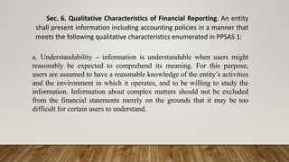 Sec. 6. Qualitative Characteristics of Financial Reporting. An entity
shall present information including accounting policies in a manner that
meets the following qualitative characteristics enumerated in PPSAS 1:
a. Understandability – information is understandable when users might
reasonably be expected to comprehend its meaning. For this purpose,
users are assumed to have a reasonable knowledge of the entity’s activities
and the environment in which it operates, and to be willing to study the
information. Information about complex matters should not be excluded
from the financial statements merely on the grounds that it may be too
difficult for certain users to understand.
 