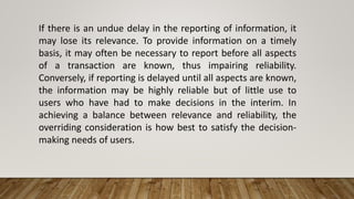 If there is an undue delay in the reporting of information, it
may lose its relevance. To provide information on a timely
basis, it may often be necessary to report before all aspects
of a transaction are known, thus impairing reliability.
Conversely, if reporting is delayed until all aspects are known,
the information may be highly reliable but of little use to
users who have had to make decisions in the interim. In
achieving a balance between relevance and reliability, the
overriding consideration is how best to satisfy the decision-
making needs of users.
 