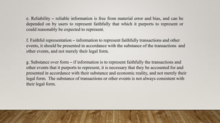 e. Reliability – reliable information is free from material error and bias, and can be
depended on by users to represent faithfully that which it purports to represent or
could reasonably be expected to represent.
f. Faithful representation – information to represent faithfully transactions and other
events, it should be presented in accordance with the substance of the transactions and
other events, and not merely their legal form.
g. Substance over form – if information is to represent faithfully the transactions and
other events that it purports to represent, it is necessary that they be accounted for and
presented in accordance with their substance and economic reality, and not merely their
legal form. The substance of transactions or other events is not always consistent with
their legal form.
 