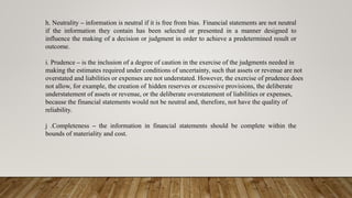 h. Neutrality – information is neutral if it is free from bias. Financial statements are not neutral
if the information they contain has been selected or presented in a manner designed to
influence the making of a decision or judgment in order to achieve a predetermined result or
outcome.
i. Prudence – is the inclusion of a degree of caution in the exercise of the judgments needed in
making the estimates required under conditions of uncertainty, such that assets or revenue are not
overstated and liabilities or expenses are not understated. However, the exercise of prudence does
not allow, for example, the creation of hidden reserves or excessive provisions, the deliberate
understatement of assets or revenue, or the deliberate overstatement of liabilities or expenses,
because the financial statements would not be neutral and, therefore, not have the quality of
reliability.
j .Completeness – the information in financial statements should be complete within the
bounds of materiality and cost.
 