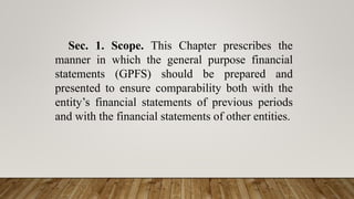 Sec. 1. Scope. This Chapter prescribes the
manner in which the general purpose financial
statements (GPFS) should be prepared and
presented to ensure comparability both with the
entity’s financial statements of previous periods
and with the financial statements of other entities.
 