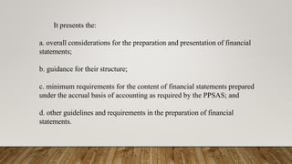 It presents the:
a. overall considerations for the preparation and presentation of financial
statements;
b. guidance for their structure;
c. minimum requirements for the content of financial statements prepared
under the accrual basis of accounting as required by the PPSAS; and
d. other guidelines and requirements in the preparation of financial
statements.
 
