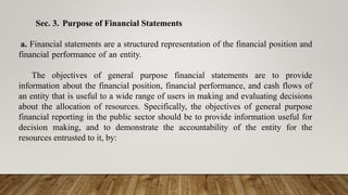 Sec. 3. Purpose of Financial Statements
a. Financial statements are a structured representation of the financial position and
financial performance of an entity.
The objectives of general purpose financial statements are to provide
information about the financial position, financial performance, and cash flows of
an entity that is useful to a wide range of users in making and evaluating decisions
about the allocation of resources. Specifically, the objectives of general purpose
financial reporting in the public sector should be to provide information useful for
decision making, and to demonstrate the accountability of the entity for the
resources entrusted to it, by:
 