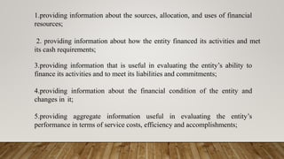 1.providing information about the sources, allocation, and uses of financial
resources;
2. providing information about how the entity financed its activities and met
its cash requirements;
3.providing information that is useful in evaluating the entity’s ability to
finance its activities and to meet its liabilities and commitments;
4.providing information about the financial condition of the entity and
changes in it;
5.providing aggregate information useful in evaluating the entity’s
performance in terms of service costs, efficiency and accomplishments;
 