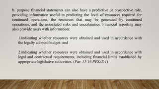 b. purpose financial statements can also have a predictive or prospective role,
providing information useful in predicting the level of resources required for
continued operations, the resources that may be generated by continued
operations, and the associated risks and uncertainties. Financial reporting may
also provide users with information:
1.indicating whether resources were obtained and used in accordance with
the legally adopted budget; and
2.indicating whether resources were obtained and used in accordance with
legal and contractual requirements, including financial limits established by
appropriate legislative authorities. (Par. 15-16 PPSAS 1)
 