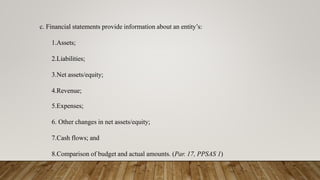 c. Financial statements provide information about an entity’s:
1.Assets;
2.Liabilities;
3.Net assets/equity;
4.Revenue;
5.Expenses;
6. Other changes in net assets/equity;
7.Cash flows; and
8.Comparison of budget and actual amounts. (Par. 17, PPSAS 1)
 
