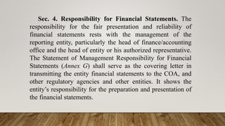Sec. 4. Responsibility for Financial Statements. The
responsibility for the fair presentation and reliability of
financial statements rests with the management of the
reporting entity, particularly the head of finance/accounting
office and the head of entity or his authorized representative.
The Statement of Management Responsibility for Financial
Statements (Annex G) shall serve as the covering letter in
transmitting the entity financial statements to the COA, and
other regulatory agencies and other entities. It shows the
entity’s responsibility for the preparation and presentation of
the financial statements.
 