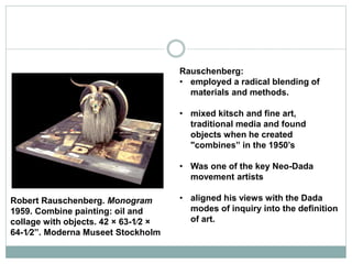 Rauschenberg:
• employed a radical blending of
materials and methods.
• mixed kitsch and fine art,
traditional media and found
objects when he created
"combines” in the 1950’s
• Was one of the key Neo-Dada
movement artists
• aligned his views with the Dada
modes of inquiry into the definition
of art.
Robert Rauschenberg. Monogram
1959. Combine painting: oil and
collage with objects. 42 × 63-1⁄2 ×
64-1⁄2”. Moderna Museet Stockholm
 
