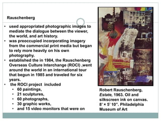 • used appropriated photographic images to
mediate the dialogue between the viewer,
the world, and art history.
• was preoccupied incorporating imagery
from the commercial print media but began
to rely more heavily on his own
photography.
• established the in 1984, the Rauschenberg
Overseas Culture Interchange (ROCI) ,went
around the world in an international tour
that begun in 1985 and traveled for six
years.
• the ROCI project included
• 60 paintings,
• 21 sculptures,
• 60 photographs,
• 30 graphic works,
• and 15 video monitors that were on
Robert Rauschenberg,
Estate, 1963. Oil and
silkscreen ink on canvas.
8’ × 5’ 10”. Philadelphia
Museum of Art
Rauschenberg
 