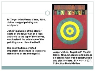 In Target with Plaster Casts, 1955,
Johns merged painting and
sculpture.
Johns’ inclusion of the plaster
casts of the lower half of a face,
attached to the top of the canvas,
emphasized the existence of the
painting as an object in itself.
His contributions created
important challenges to traditional
definitions of art and objects.
Jasper Johns. Target with Plaster
Casts, 1955. Encaustic and collage
on canvas with wood construction
and plaster casts. 51 × 44 × 3-1⁄2”,
Collection David Geffen
 