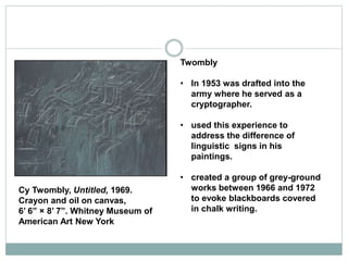Twombly
• In 1953 was drafted into the
army where he served as a
cryptographer.
• used this experience to
address the difference of
linguistic signs in his
paintings.
• created a group of grey-ground
works between 1966 and 1972
to evoke blackboards covered
in chalk writing.
Cy Twombly, Untitled, 1969.
Crayon and oil on canvas,
6’ 6” × 8’ 7”. Whitney Museum of
American Art New York
 