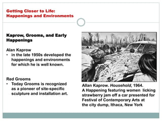 Kaprow, Grooms, and Early
Happenings
Alan Kaprow
• in the late 1950s developed the
happenings and environments
for which he is well known.
Red Grooms
• Today Grooms is recognized
as a pioneer of site-specific
sculpture and installation art.
Allan Kaprow. Household, 1964.
A Happening featuring women licking
strawberry jam off a car presented for
Festival of Contemporary Arts at
the city dump, Ithaca, New York
Getting Closer to Life:
Happenings and Environments
 