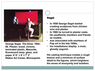 Segal
• In 1958 George Segal started
creating sculptures from chicken
wire and plaster.
• In 1960 he turned to plaster casts.
He usedfamily members and friends
as models.
• was associated with members of
Pop art in the late 1950s,
• his installations display a mute,
ghostly anguish.
His casting technique creates a rough
texture and a minimum of surface
detail to the figures, which heightens
the sense of anonymity and isolation.
George Segal. The Diner, 1964–
66. Plaster, wood, chrome,
laminated plastic, Masonite,
fluorescent lamp, glass, and
paper. 8’ 6” × 9’ × 7’ 3”
Walker Art Center, Minneapolis
 