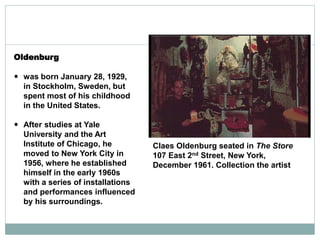 Oldenburg
 was born January 28, 1929,
in Stockholm, Sweden, but
spent most of his childhood
in the United States.
 After studies at Yale
University and the Art
Institute of Chicago, he
moved to New York City in
1956, where he established
himself in the early 1960s
with a series of installations
and performances influenced
by his surroundings.
Claes Oldenburg seated in The Store
107 East 2nd Street, New York,
December 1961. Collection the artist
 
