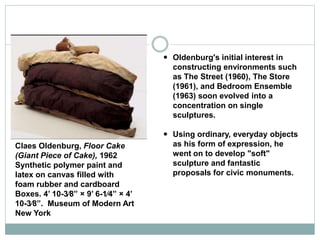  Oldenburg's initial interest in
constructing environments such
as The Street (1960), The Store
(1961), and Bedroom Ensemble
(1963) soon evolved into a
concentration on single
sculptures.
 Using ordinary, everyday objects
as his form of expression, he
went on to develop "soft"
sculpture and fantastic
proposals for civic monuments.
Claes Oldenburg, Floor Cake
(Giant Piece of Cake), 1962
Synthetic polymer paint and
latex on canvas filled with
foam rubber and cardboard
Boxes. 4’ 10-3⁄8” × 9’ 6-1⁄4” × 4’
10-3⁄8”. Museum of Modern Art
New York
 