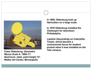 In 1969, Oldenburg took up
fabrication on a large scale.
In 1976 Oldenburg installed the
Clothespin for downtown
Philadelphia.
Lipstick (Ascending) on Caterpillar
Tracks, which became a
controversial focus for student
protest when it was installed on the
Yale campus.
Claes Oldenburg, Geometric
Mouse Scale A. 1969–71.
Aluminum, steel, paint height 12’.
Walker Art Center, Minneapolis
 
