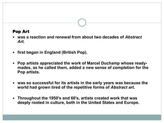 Pop Art
 was a reaction and renewal from about two decades of Abstract
Art.
 first began in England (British Pop).
 Pop artists appreciated the work of Marcel Duchamp whose ready-
mades, as he called them, added a new sense of completion for the
Pop artists.
 was so successful for its artists in the early years was because the
world had grown tired of the repetitive forms of Abstract art.
 Throughout the 1950's and 60's, artists created work that was
deeply rooted in culture, both in the United States and Europe.
 