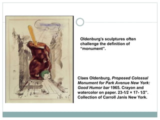 Claes Oldenburg, Proposed Colossal
Monument for Park Avenue New York:
Good Humor bar 1965. Crayon and
watercolor on paper. 23-1⁄2 × 17- 1⁄2”.
Collection of Carroll Janis New York.
Oldenburg’s sculptures often
challenge the definition of
“monument”.
 