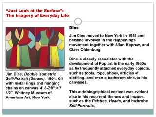 Dine
Jim Dine moved to New York in 1959 and
became involved in the Happenings
movement together with Allan Kaprow, and
Claes Oldenburg.
Dine is closely associated with the
development of Pop art in the early 1960s
as he frequently attached everyday objects,
such as tools, rope, shoes, articles of
clothing, and even a bathroom sink, to his
canvases.
This autobiographical content was evident
also in his recurrent themes and images,
such as the Palettes, Hearts, and bathrobe
Self-Portraits.
Jim Dine. Double Isometric
Self-Portrait (Serape), 1964. Oil
with metal rings and hanging
chains on canvas. 4’ 8-7⁄8” × 7’
1⁄2”. Whitney Museum of
American Art, New York
“Just Look at the Surface”:
The Imagery of Everyday Life
 